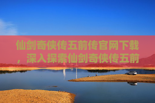 仙剑奇侠传五前传官网下载,深入探索仙剑奇侠传五前传官网,解锁游戏世界的秘密 仙剑奇侠传五前传官网下载,深入探索仙剑奇侠传五前传官网,解锁游戏世界的秘密