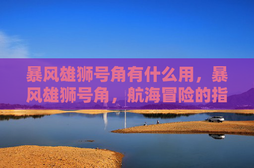暴风雄狮号角有什么用,暴风雄狮号角,航海冒险的指南 暴风雄狮号角有什么用,暴风雄狮号角,航海冒险的指南