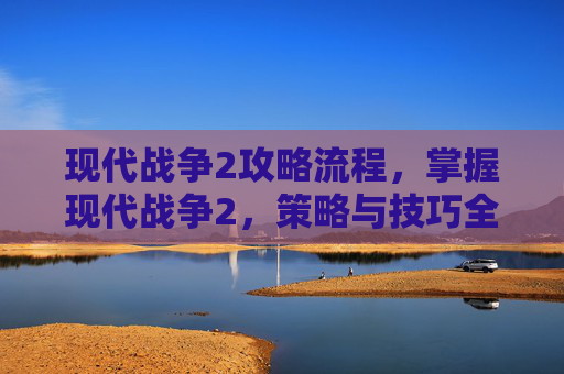 现代战争2攻略流程，掌握现代战争2，策略与技巧全攻略