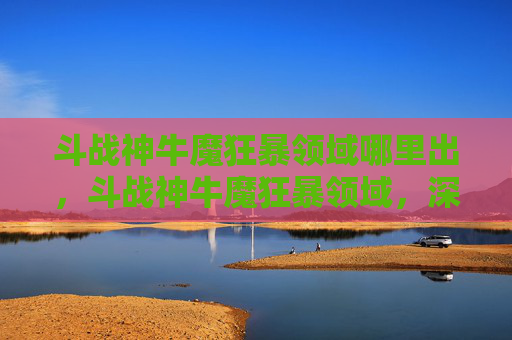 斗战神牛魔狂暴领域哪里出,斗战神牛魔狂暴领域,深入解析与实战攻略 斗战神牛魔狂暴领域哪里出,斗战神牛魔狂暴领域,深入解析与实战攻略