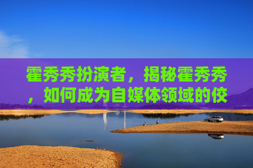 霍秀秀扮演者，揭秘霍秀秀，如何成为自媒体领域的佼佼者？
