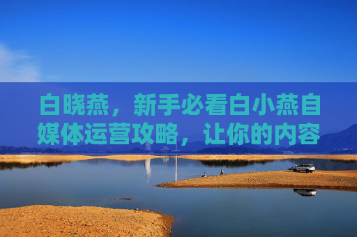 白晓燕，新手必看白小燕自媒体运营攻略，让你的内容在海量信息中脱颖而出！