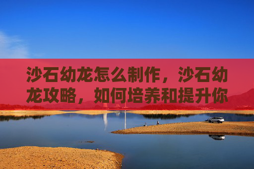 沙石幼龙怎么制作，沙石幼龙攻略，如何培养和提升你的沙石幼龙