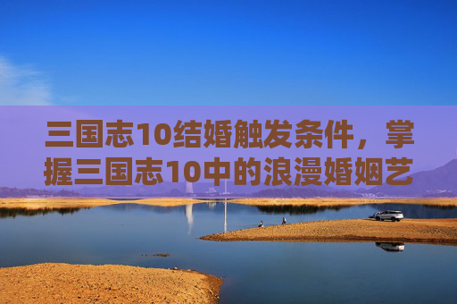 三国志10结婚触发条件，掌握三国志10中的浪漫婚姻艺术——结婚攻略全解析