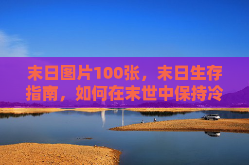 末日图片100张,末日生存指南,如何在末世中保持冷静与生存 末日图片100张,末日生存指南,如何在末世中保持冷静与生存