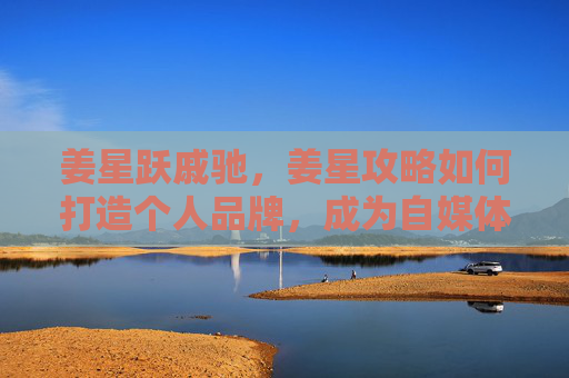 姜星跃戚驰，姜星攻略如何打造个人品牌，成为自媒体领域的佼佼者？