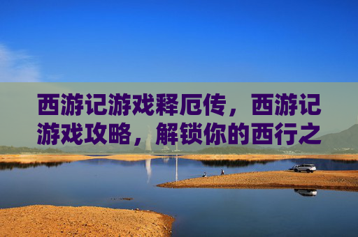 西游记游戏释厄传，西游记游戏攻略，解锁你的西行之旅