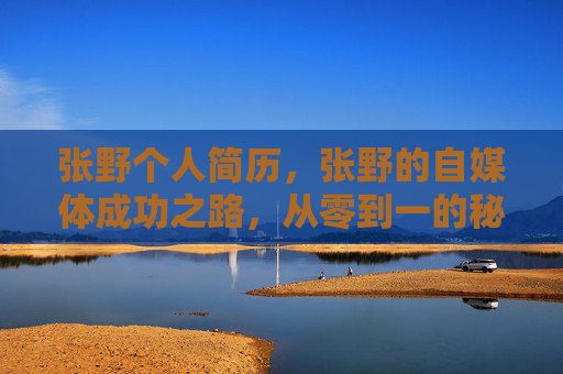 张野个人简历,张野的自媒体成功之路,从零到一的秘诀 张野个人简历,张野的自媒体成功之路,从零到一的秘诀