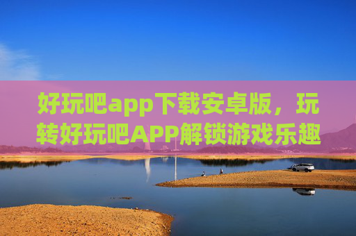好玩吧app下载安卓版，玩转好玩吧APP解锁游戏乐趣，探索无限可能！