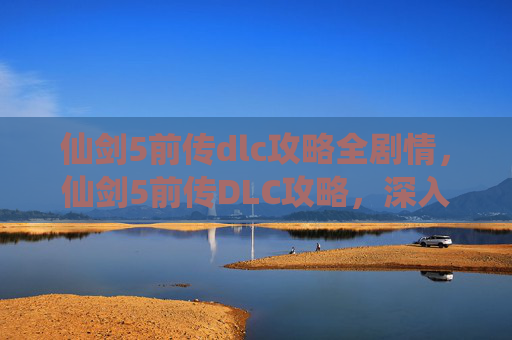 仙剑5前传dlc攻略全剧情，仙剑5前传DLC攻略，深入探索，解锁隐藏故事
