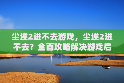 尘埃2进不去游戏，尘埃2进不去？全面攻略解决游戏启动难题