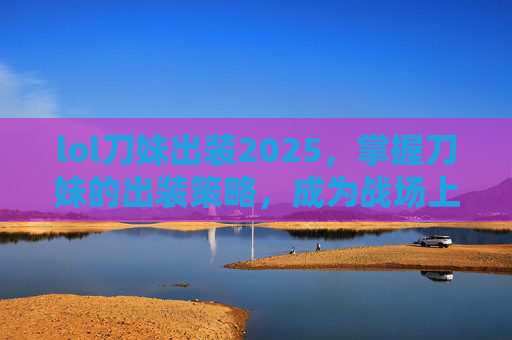 lol刀妹出装2025，掌握刀妹的出装策略，成为战场上的终极刺客