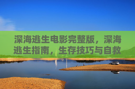 深海逃生电影完整版，深海逃生指南，生存技巧与自救策略