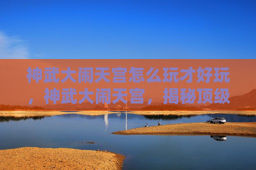 神武大闹天宫怎么玩才好玩,神武大闹天宫,揭秘顶级玩家的通关秘籍 神武大闹天宫怎么玩才好玩,神武大闹天宫,揭秘顶级玩家的通关秘籍