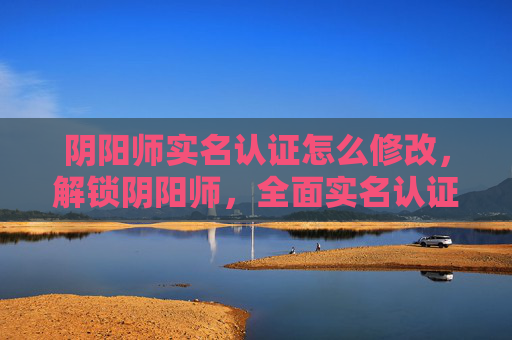 阴阳师实名认证怎么修改，解锁阴阳师，全面实名认证攻略