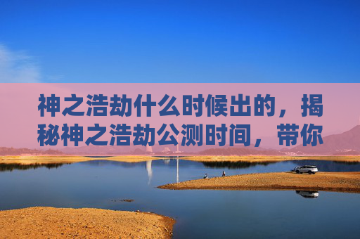 神之浩劫什么时候出的,揭秘神之浩劫公测时间,带你抢先体验! 神之浩劫什么时候出的,揭秘神之浩劫公测时间,带你抢先体验!