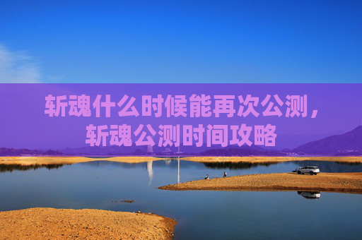 斩魂什么时候能再次公测,斩魂公测时间攻略 斩魂什么时候能再次公测,斩魂公测时间攻略