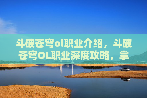 斗破苍穹ol职业介绍，斗破苍穹OL职业深度攻略，掌握你的专属力量