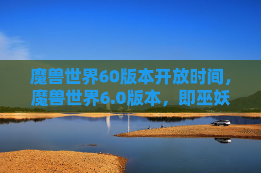 魔兽世界60版本开放时间,魔兽世界6.0版本,即巫妖王之怒的开放时间是2007年11月23日。这个版本是魔兽世界历史上的一个重要转折点,因为它引入了新的种族、职业和游戏机制,对整个游戏世界产生了深远的影响 魔兽世界60版本开放时间,魔兽世界6.0版本,即巫妖王之怒的开放时间是2007年11月23日。这个版本是魔兽世界历史上的一个重要转折点,因为它引入了新的种族、职业和游戏机制,对整个游戏世界产生了深远的影响