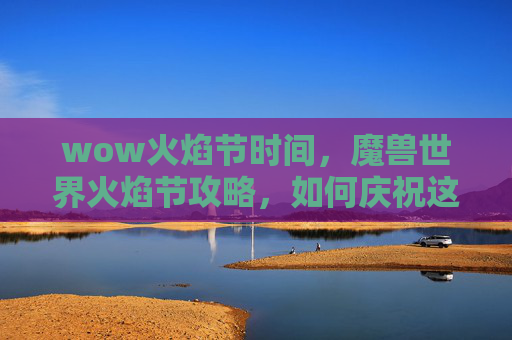 wow火焰节时间，魔兽世界火焰节攻略，如何庆祝这个盛大的节日