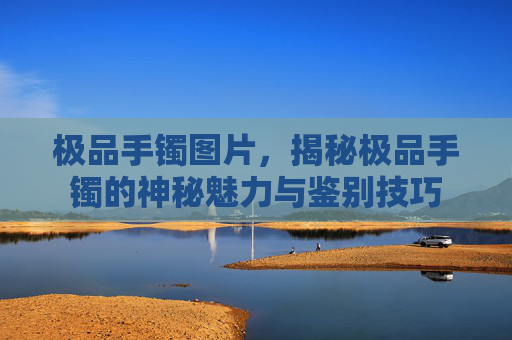 极品手镯图片,揭秘极品手镯的神秘魅力与鉴别技巧 极品手镯图片,揭秘极品手镯的神秘魅力与鉴别技巧