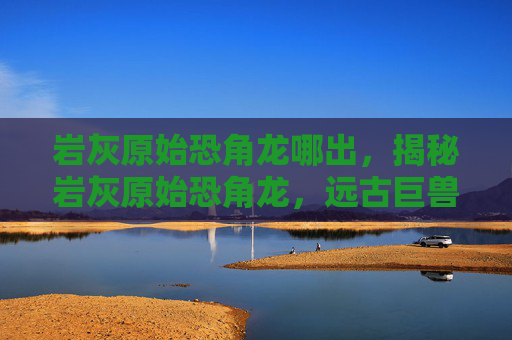 岩灰原始恐角龙哪出，揭秘岩灰原始恐角龙，远古巨兽的神秘面纱