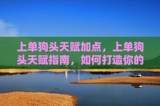 上单狗头天赋加点，上单狗头天赋指南，如何打造你的上单狗头英雄