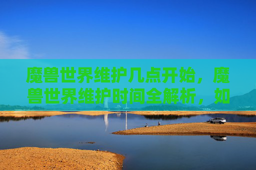 魔兽世界维护几点开始，魔兽世界维护时间全解析，如何应对游戏更新与维护