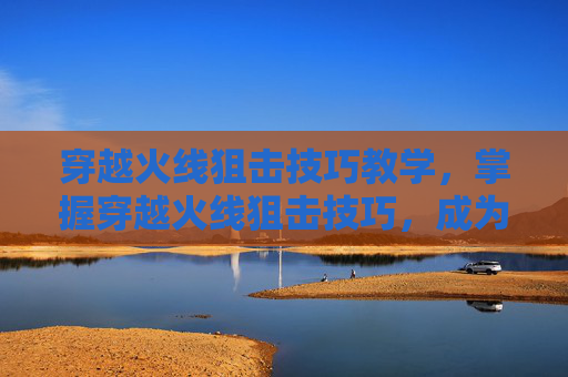 穿越火线狙击技巧教学,掌握穿越火线狙击技巧,成为战场上的隐形杀手 穿越火线狙击技巧教学,掌握穿越火线狙击技巧,成为战场上的隐形杀手