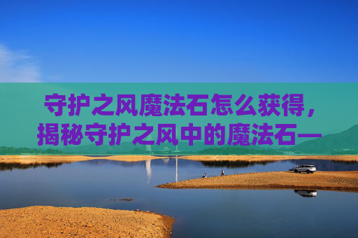 守护之风魔法石怎么获得，揭秘守护之风中的魔法石——如何获取与使用