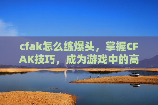 cfak怎么练爆头,掌握CFAK技巧,成为游戏中的高手 cfak怎么练爆头,掌握CFAK技巧,成为游戏中的高手