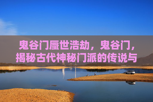 鬼谷门蜃世浩劫，鬼谷门，揭秘古代神秘门派的传说与现实