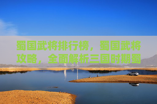 蜀国武将排行榜，蜀国武将攻略，全面解析三国时期蜀汉的武将系统