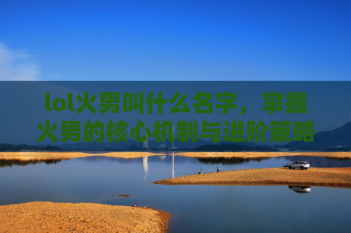 lol火男叫什么名字，掌握火男的核心机制与进阶策略，成为游戏中的终极战士