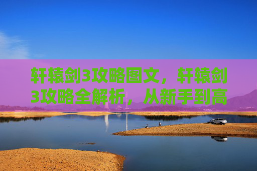 轩辕剑3攻略图文，轩辕剑3攻略全解析，从新手到高手的必知技巧