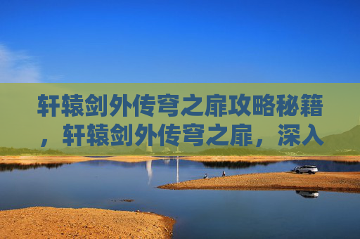 轩辕剑外传穹之扉攻略秘籍，轩辕剑外传穹之扉，深入探索与攻略指南