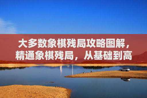 大多数象棋残局攻略图解，精通象棋残局，从基础到高级的全面攻略
