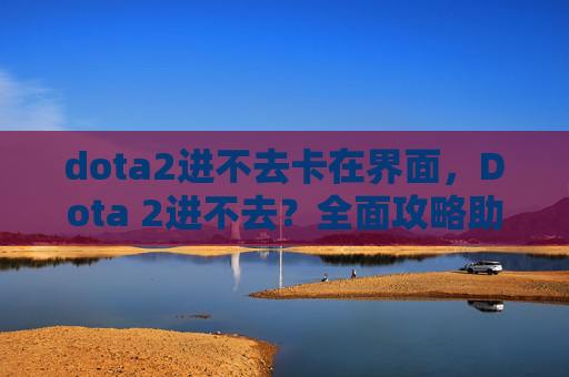 dota2进不去卡在界面，Dota 2进不去？全面攻略助你解决常见问题