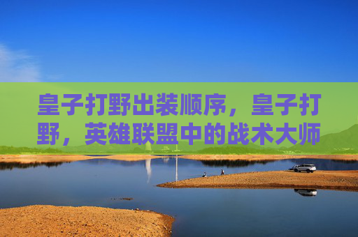 皇子打野出装顺序，皇子打野，英雄联盟中的战术大师