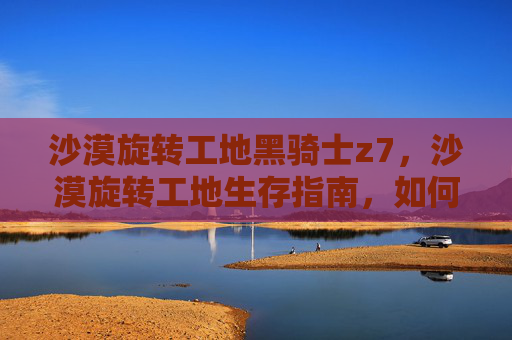 沙漠旋转工地黑骑士z7,沙漠旋转工地生存指南,如何在极端环境中求生 沙漠旋转工地黑骑士z7,沙漠旋转工地生存指南,如何在极端环境中求生