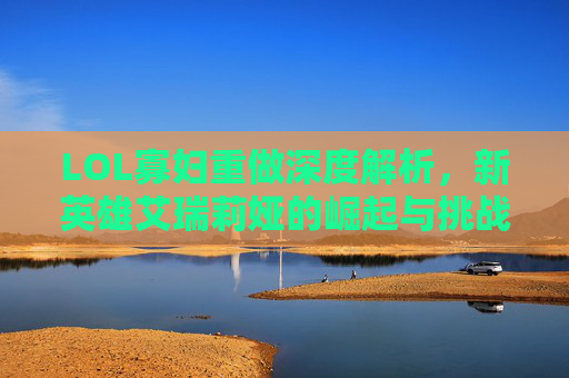 LOL寡妇重做深度解析，新英雄艾瑞莉娅的崛起与挑战