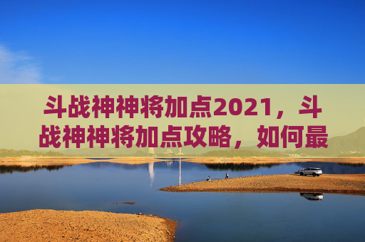 斗战神神将加点2021，斗战神神将加点攻略，如何最大化你的战斗力？