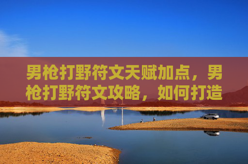 男枪打野符文天赋加点，男枪打野符文攻略，如何打造高效能的打野角色