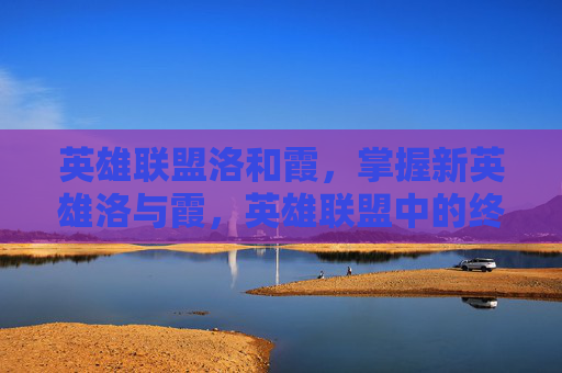 英雄联盟洛和霞，掌握新英雄洛与霞，英雄联盟中的终极组合