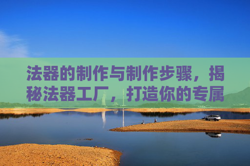 法器的制作与制作步骤，揭秘法器工厂，打造你的专属神器