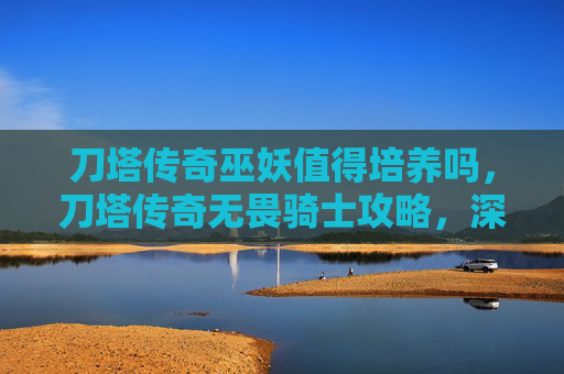 刀塔传奇巫妖值得培养吗，刀塔传奇无畏骑士攻略，深入解析与实战技巧