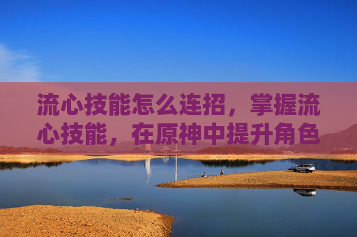 流心技能怎么连招，掌握流心技能，在原神中提升角色实力的关键