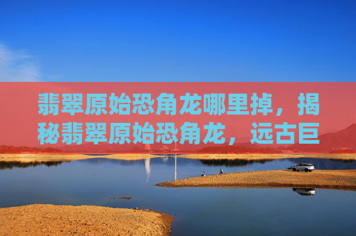 翡翠原始恐角龙哪里掉，揭秘翡翠原始恐角龙，远古巨兽的神秘面纱