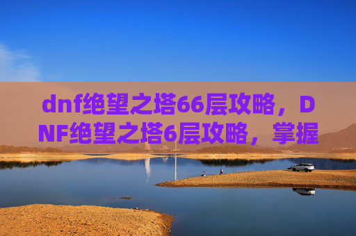 dnf绝望之塔66层攻略，DNF绝望之塔6层攻略，掌握核心技巧，轻松通关！