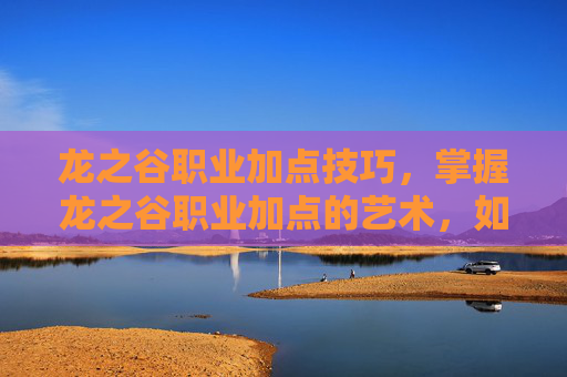 龙之谷职业加点技巧，掌握龙之谷职业加点的艺术，如何为你的战士、法师或弓箭手定制完美技能树